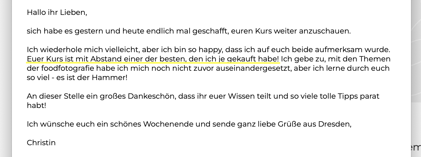 Euer Kurs ist mit Abstand einer der besten, den ich je gekauft habe! Ich gebe zu, mit den Themen der foodfotografie habe ich mich noch nicht zuvor auseinandergesetzt, aber ich lerne durch euch so viel - es ist der Hammer!